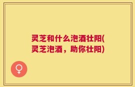 灵芝和什么泡酒壮阳(灵芝泡酒，助你壮阳)