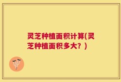 灵芝种植面积计算(灵芝种植面积多大？)