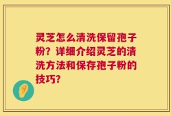 灵芝怎么清洗保留孢子粉？详细介绍灵芝的清洗方法和保存孢子粉的技巧？