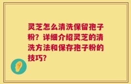 灵芝怎么清洗保留孢子粉？详细介绍灵芝的清洗方法和保存孢子粉的技巧？