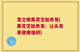 发之根黑灵芝肽养发(黑灵芝肽养发：让头发更健康强韧)