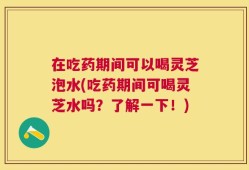 在吃药期间可以喝灵芝泡水(吃药期间可喝灵芝水吗？了解一下！)
