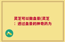 灵芝可以做盘景(灵芝：透过盘景的神奇药力