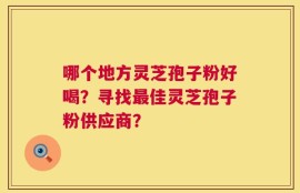 哪个地方灵芝孢子粉好喝？寻找最佳灵芝孢子粉供应商？
