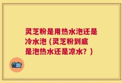 灵芝粉是用热水泡还是冷水泡 (灵芝粉到底是泡热水还是凉水？)