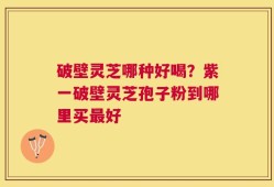 破壁灵芝哪种好喝？紫一破壁灵芝孢子粉到哪里买最好