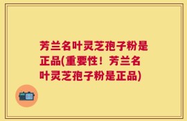 芳兰名叶灵芝孢子粉是正品(重要性！芳兰名叶灵芝孢子粉是正品)