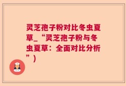 灵芝孢子粉对比冬虫夏草_“灵芝孢子粉与冬虫夏草：全面对比分析”)