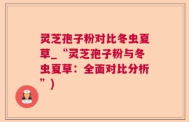 灵芝孢子粉对比冬虫夏草_“灵芝孢子粉与冬虫夏草：全面对比分析”)