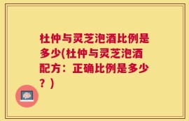 杜仲与灵芝泡酒比例是多少(杜仲与灵芝泡酒配方：正确比例是多少？)