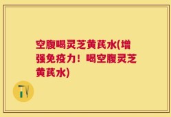 空腹喝灵芝黄芪水(增强免疫力！喝空腹灵芝黄芪水)
