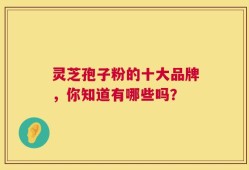 灵芝孢子粉的十大品牌，你知道有哪些吗？