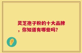 灵芝孢子粉的十大品牌，你知道有哪些吗？