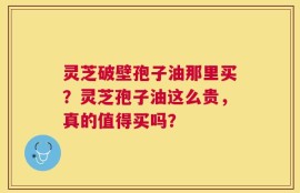 灵芝破壁孢子油那里买？灵芝孢子油这么贵，真的值得买吗？