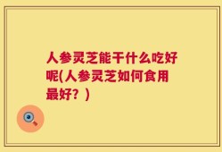 人参灵芝能干什么吃好呢(人参灵芝如何食用最好？)