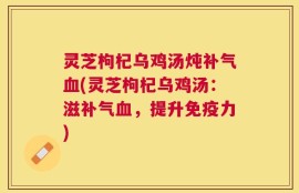 灵芝枸杞乌鸡汤炖补气血(灵芝枸杞乌鸡汤：滋补气血，提升免疫力)