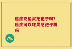 癌症克星灵芝孢子粉？癌症可以吃灵芝孢子粉吗