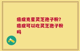 癌症克星灵芝孢子粉？癌症可以吃灵芝孢子粉吗
