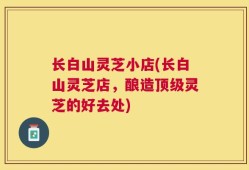 长白山灵芝小店(长白山灵芝店，酿造顶级灵芝的好去处)