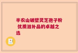 半农山破壁灵芝孢子粉 优质滋补品的卓越之选