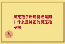 灵芝孢子粉属阴还是阳？什么是纯正的灵芝孢子粉
