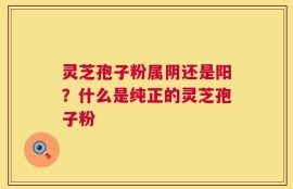 灵芝孢子粉属阴还是阳？什么是纯正的灵芝孢子粉