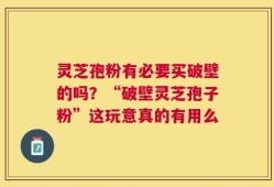 灵芝孢粉有必要买破壁的吗？“破壁灵芝孢子粉”这玩意真的有用么