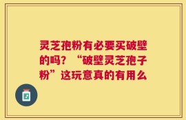 灵芝孢粉有必要买破壁的吗？“破壁灵芝孢子粉”这玩意真的有用么