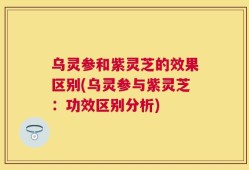 乌灵参和紫灵芝的效果区别(乌灵参与紫灵芝：功效区别分析)