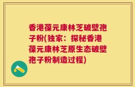 香港葆元康林芝破壁孢子粉(独家：探秘香港葆元康林芝原生态破壁孢子粉制造过程)