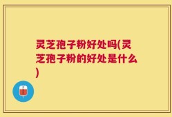 灵芝孢子粉好处吗(灵芝孢子粉的好处是什么)
