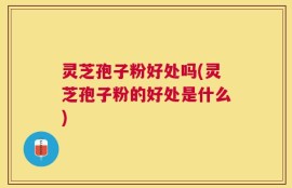 灵芝孢子粉好处吗(灵芝孢子粉的好处是什么)
