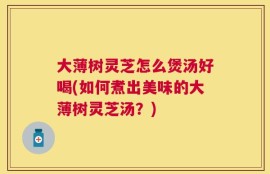 大薄树灵芝怎么煲汤好喝(如何煮出美味的大薄树灵芝汤？)
