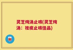 灵芝炖汤止咳(灵芝炖汤：祛痰止咳佳品)