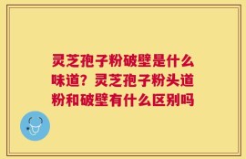 灵芝孢子粉破壁是什么味道？灵芝孢子粉头道粉和破壁有什么区别吗