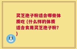 灵芝孢子粉适合哪些体质吃 (什么样的体质适合食用灵芝孢子粉？)