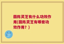 茵陈灵芝有什么功效作用(茵陈灵芝有哪些功效作用？)