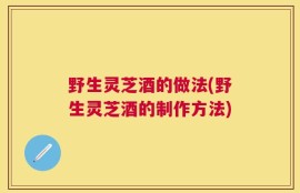 野生灵芝酒的做法(野生灵芝酒的制作方法)