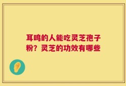 耳鸣的人能吃灵芝孢子粉？灵芝的功效有哪些