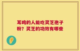 耳鸣的人能吃灵芝孢子粉？灵芝的功效有哪些