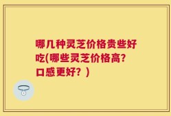 哪几种灵芝价格贵些好吃(哪些灵芝价格高？口感更好？)