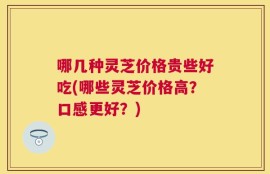 哪几种灵芝价格贵些好吃(哪些灵芝价格高？口感更好？)