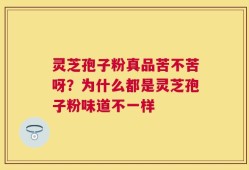 灵芝孢子粉真品苦不苦呀？为什么都是灵芝孢子粉味道不一样