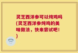灵芝西洋参可以炖鸡吗(灵芝西洋参炖鸡的美味做法，快来尝试吧！)