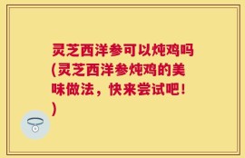 灵芝西洋参可以炖鸡吗(灵芝西洋参炖鸡的美味做法，快来尝试吧！)