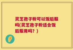 灵芝孢子粉可以饭后服吗(灵芝孢子粉适合饭后服用吗？)