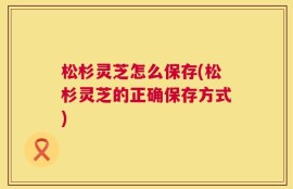 松杉灵芝怎么保存(松杉灵芝的正确保存方式)