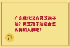 广东现代汉方灵芝孢子油？灵芝孢子油适合怎么样的人群吃？