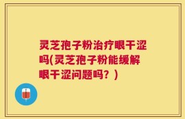 灵芝孢子粉治疗眼干涩吗(灵芝孢子粉能缓解眼干涩问题吗？)