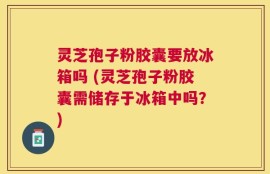 灵芝孢子粉胶囊要放冰箱吗 (灵芝孢子粉胶囊需储存于冰箱中吗？)